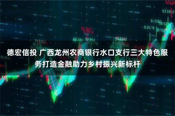 德宏信投 广西龙州农商银行水口支行三大特色服务打造金融助力乡村振兴新标杆