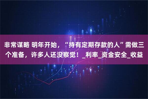 非常谋略 明年开始，“持有定期存款的人”需做三个准备，许多人还没察觉！_利率_资金安全_收益