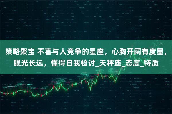 策略聚宝 不喜与人竞争的星座，心胸开阔有度量，眼光长远，懂得自我检讨_天秤座_态度_特质