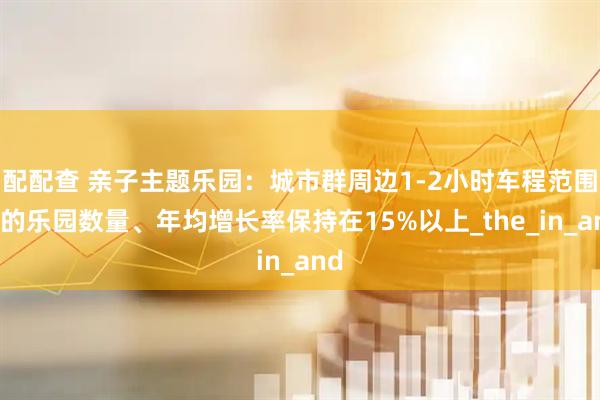 配配查 亲子主题乐园：城市群周边1-2小时车程范围内的乐园数量、年均增长率保持在15%以上_the_in_and