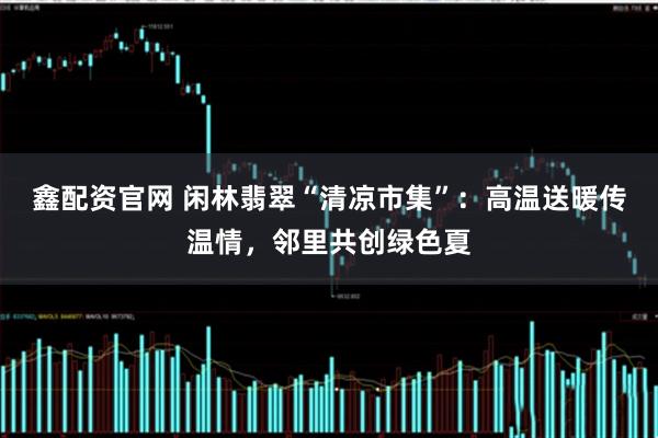 鑫配资官网 闲林翡翠“清凉市集”：高温送暖传温情，邻里共创绿色夏