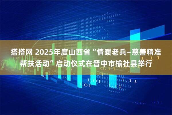 搭搭网 2025年度山西省“情暖老兵—慈善精准帮扶活动”启动仪式在晋中市榆社县举行