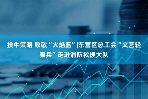 投牛策略 致敬“火焰蓝”|东营区总工会“文艺轻骑兵”走进消防救援大队