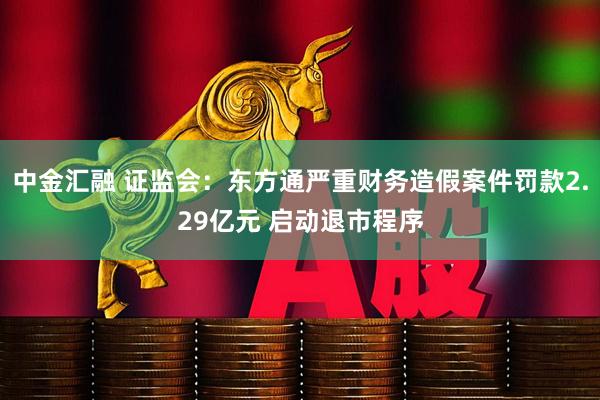 中金汇融 证监会：东方通严重财务造假案件罚款2.29亿元 启动退市程序