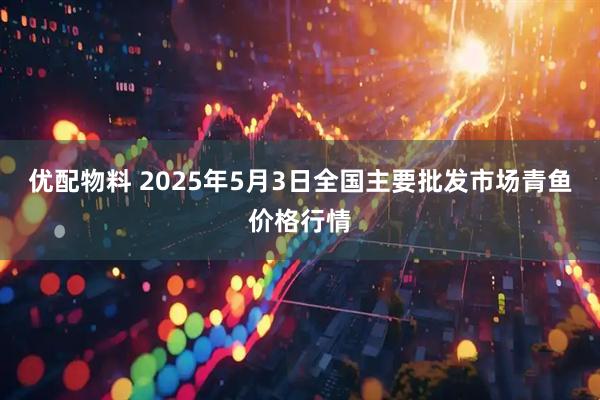 优配物料 2025年5月3日全国主要批发市场青鱼价格行情
