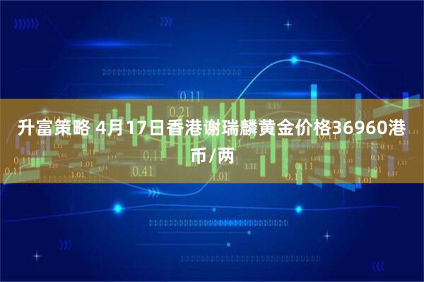 升富策略 4月17日香港谢瑞麟黄金价格36960港币/两