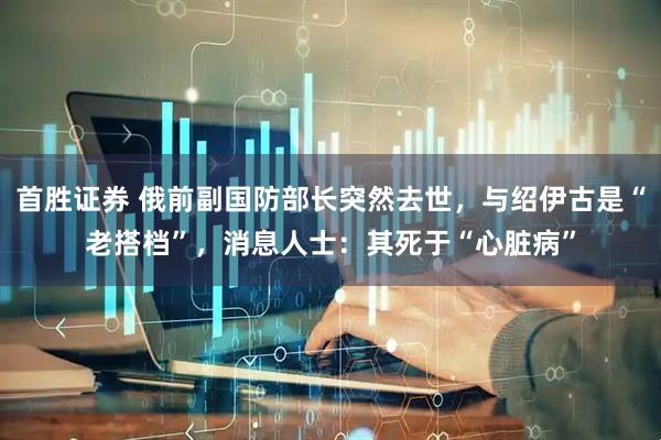 首胜证券 俄前副国防部长突然去世，与绍伊古是“老搭档”，消息人士：其死于“心脏病”